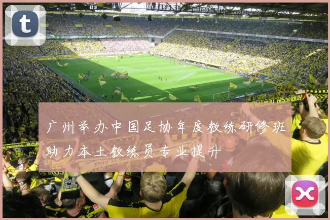 广州举办中国足协年度教练研修班助力本土教练员专业提升