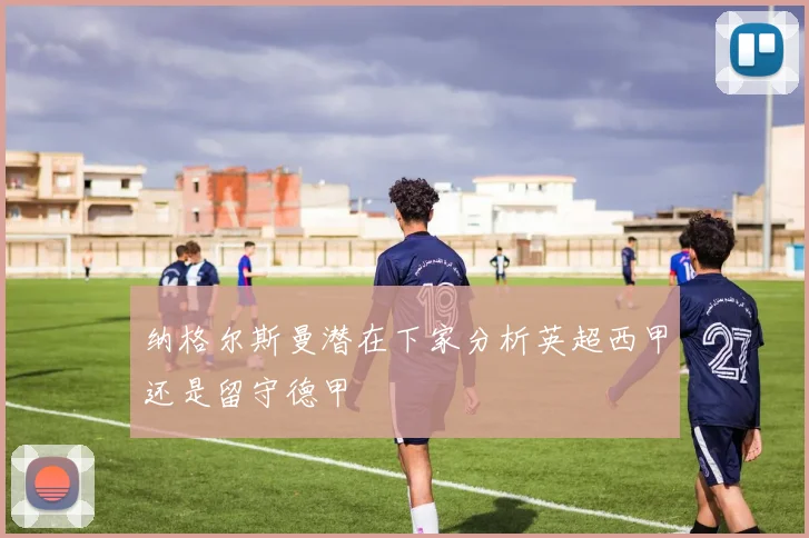 纳格尔斯曼潜在下家分析英超西甲还是留守德甲