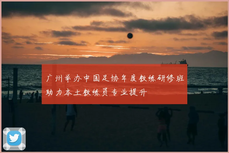 广州举办中国足协年度教练研修班助力本土教练员专业提升